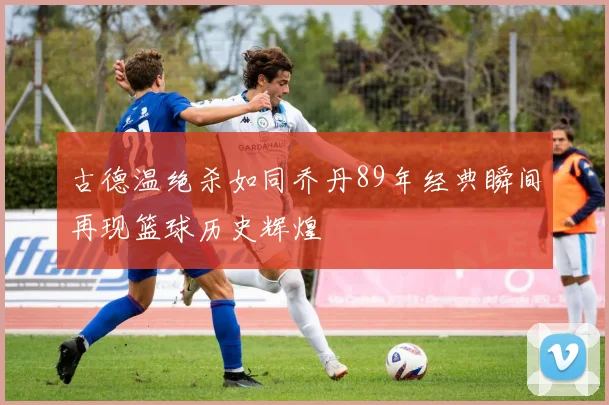古德温绝杀如同乔丹89年经典瞬间再现篮球历史辉煌