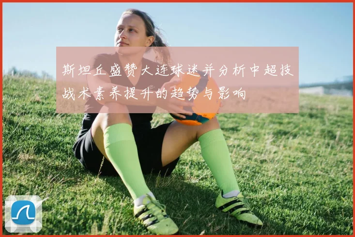 斯坦丘盛赞大连球迷并分析中超技战术素养提升的趋势与影响