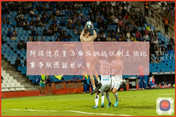 阿诺德在皇马面临挑战仅剩五场比赛争取图赫尔认可