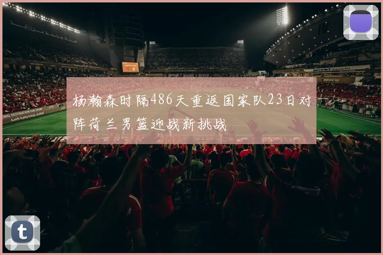 杨瀚森时隔486天重返国家队23日对阵荷兰男篮迎战新挑战