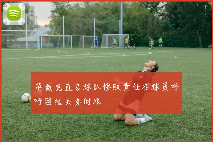 范戴克直言球队惨败责任在球员呼吁团结共克时艰