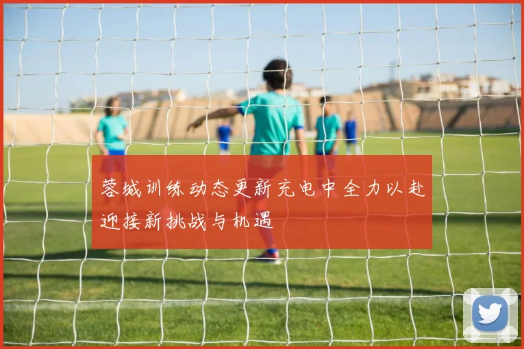 蓉城训练动态更新充电中全力以赴迎接新挑战与机遇