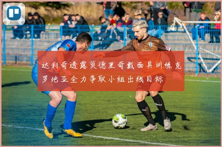 达利奇透露莫德里奇戴面具训练克罗地亚全力争取小组出线目标