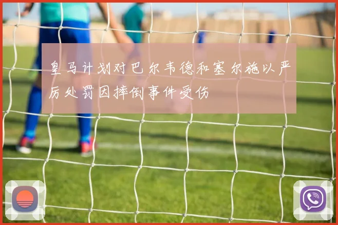 皇马计划对巴尔韦德和塞尔施以严厉处罚因摔倒事件受伤