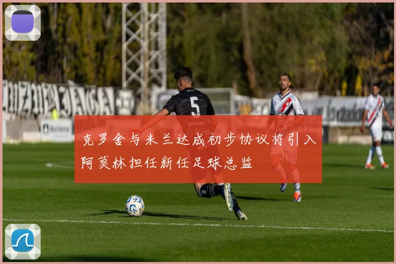 克罗舍与米兰达成初步协议将引入阿莫林担任新任足球总监