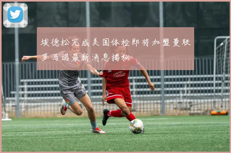 埃德松完成美国体检即将加盟曼联罗马诺最新消息揭秘
