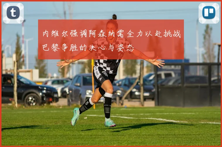 内维尔强调阿森纳需全力以赴挑战巴黎争胜的决心与姿态