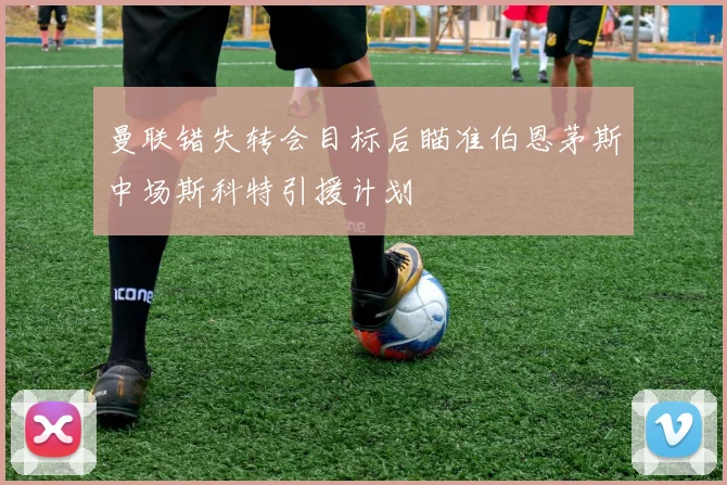 曼联错失转会目标后瞄准伯恩茅斯中场斯科特引援计划