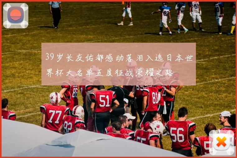 39岁长友佑都感动落泪入选日本世界杯大名单五度征战荣耀之路