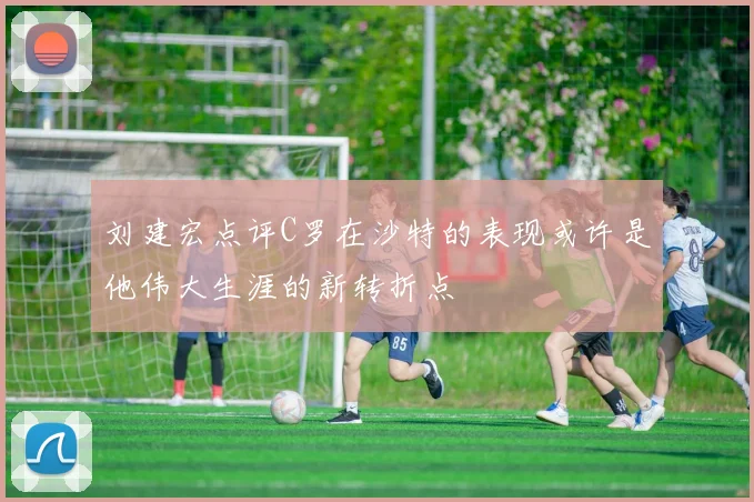 刘建宏点评C罗在沙特的表现或许是他伟大生涯的新转折点