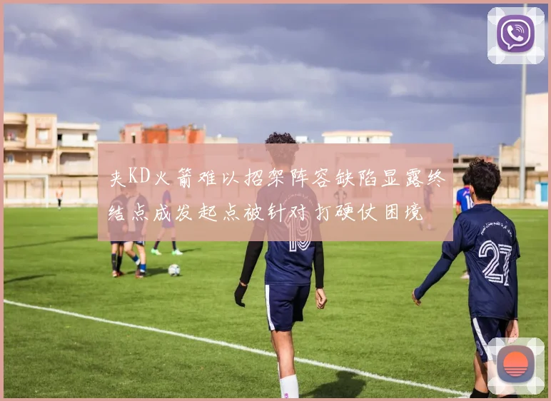 夹KD火箭难以招架阵容缺陷显露终结点成发起点被针对打硬仗困境