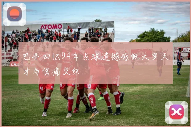 巴乔回忆94年点球遗憾感慨大罗天才与伤痛交织