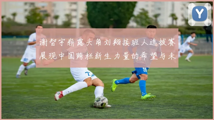 谢智宇崭露头角刘翔接班人选拔赛展现中国跨栏新生力量的希望与未来