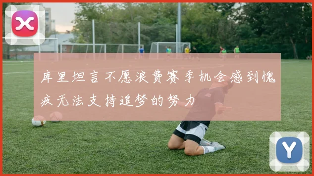 库里坦言不愿浪费赛季机会感到愧疚无法支持追梦的努力