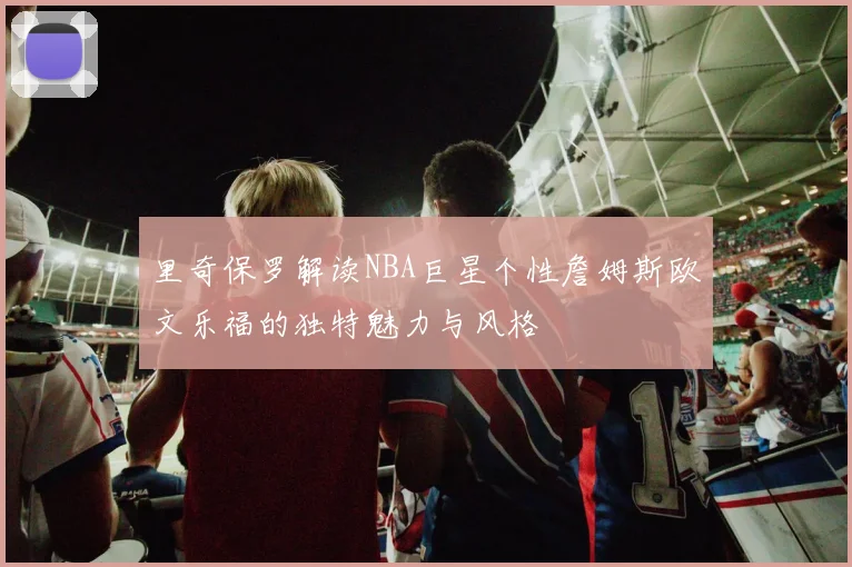 里奇保罗解读NBA巨星个性詹姆斯欧文乐福的独特魅力与风格