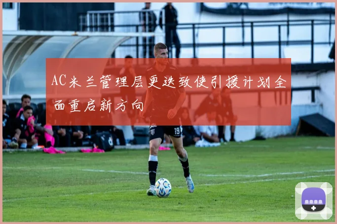 AC米兰管理层更迭致使引援计划全面重启新方向