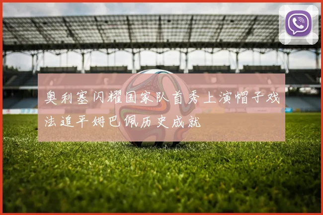 奥利塞闪耀国家队首秀上演帽子戏法追平姆巴佩历史成就
