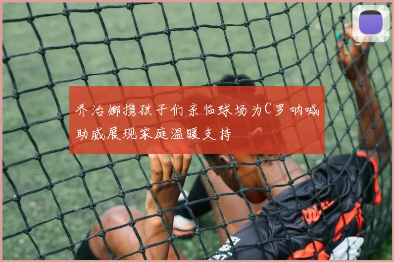 乔治娜携孩子们亲临球场为C罗呐喊助威展现家庭温暖支持