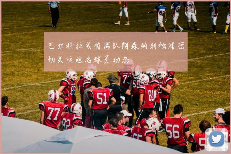 巴尔科拉或将离队阿森纳利物浦密切关注这名球员动态