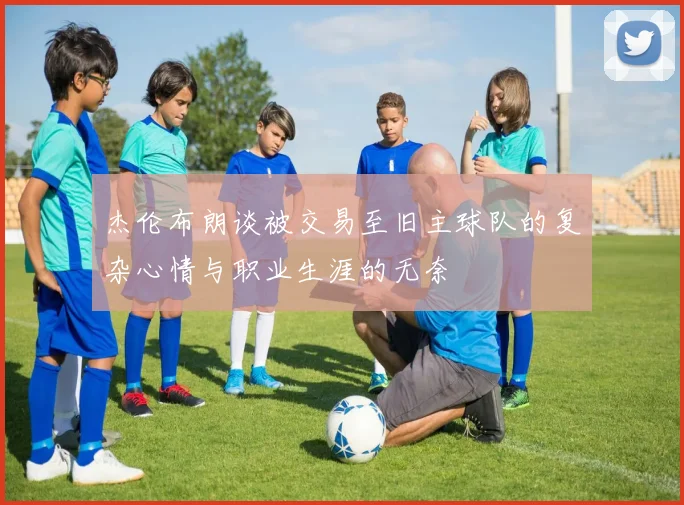 杰伦布朗谈被交易至旧主球队的复杂心情与职业生涯的无奈