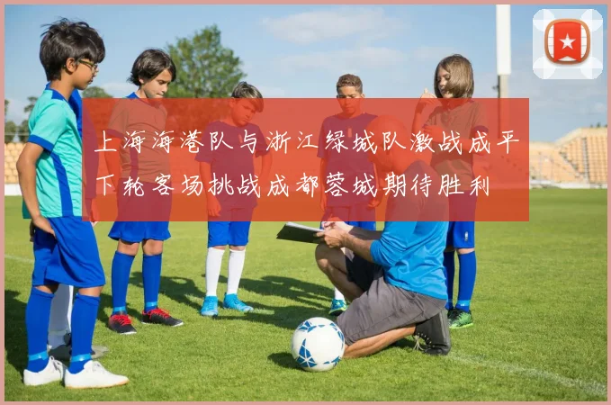 上海海港队与浙江绿城队激战成平下轮客场挑战成都蓉城期待胜利