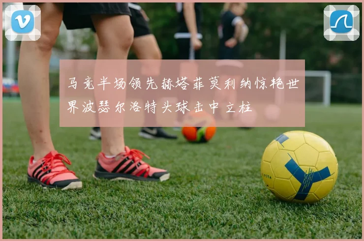 马竞半场领先赫塔菲莫利纳惊艳世界波瑟尔洛特头球击中立柱
