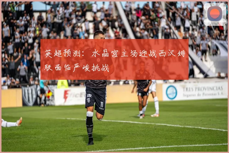 英超预测：水晶宫主场迎战西汉姆联面临严峻挑战