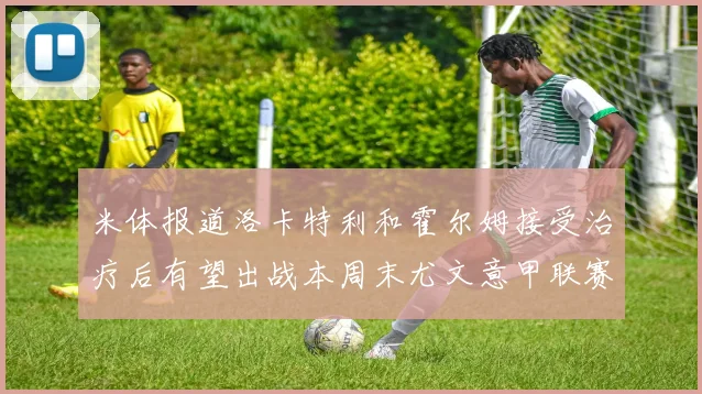 米体报道洛卡特利和霍尔姆接受治疗后有望出战本周末尤文意甲联赛