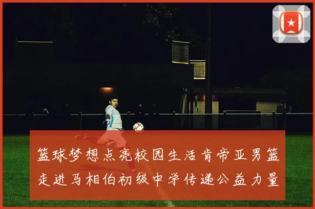 篮球梦想点亮校园生活肯帝亚男篮走进马相伯初级中学传递公益力量