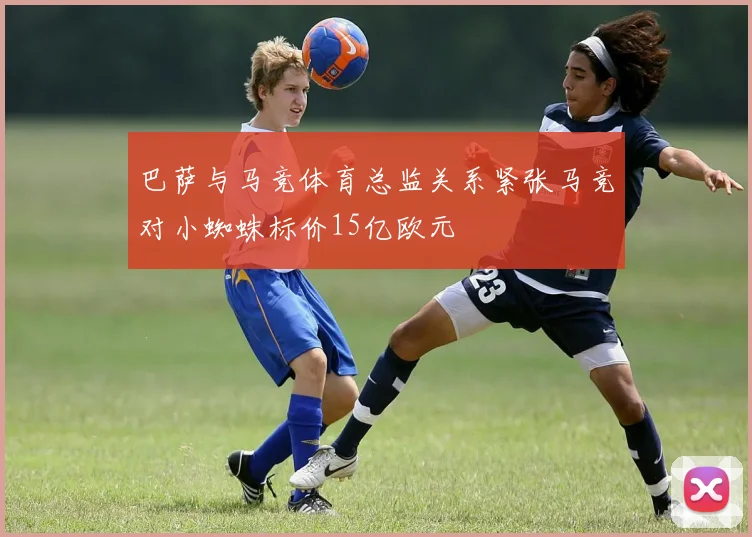 巴萨与马竞体育总监关系紧张马竞对小蜘蛛标价15亿欧元