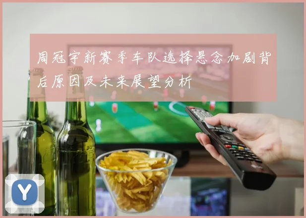 周冠宇新赛季车队选择悬念加剧背后原因及未来展望分析