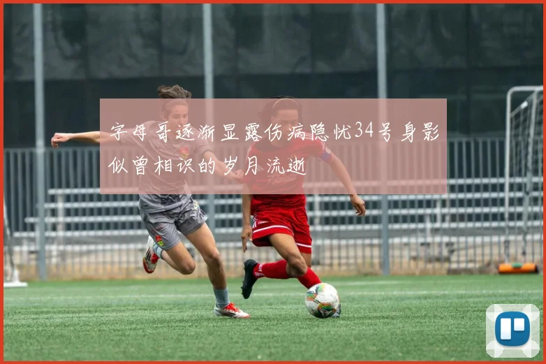 字母哥逐渐显露伤病隐忧34号身影似曾相识的岁月流逝