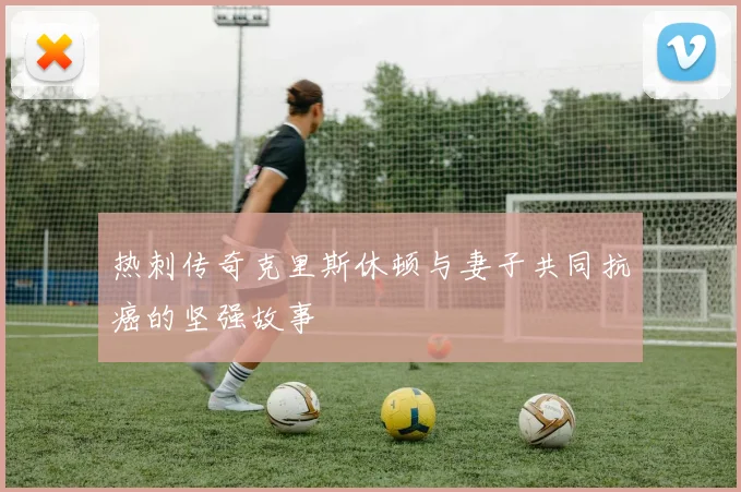 热刺传奇克里斯休顿与妻子共同抗癌的坚强故事