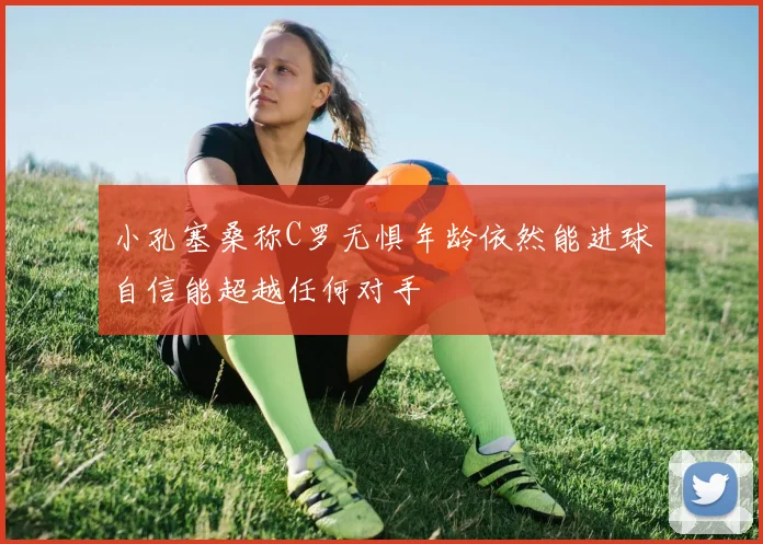 小孔塞桑称C罗无惧年龄依然能进球自信能超越任何对手