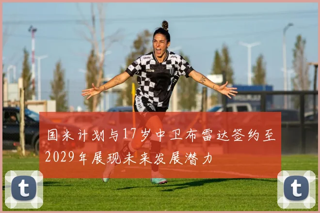 国米计划与17岁中卫布雷达签约至2029年展现未来发展潜力