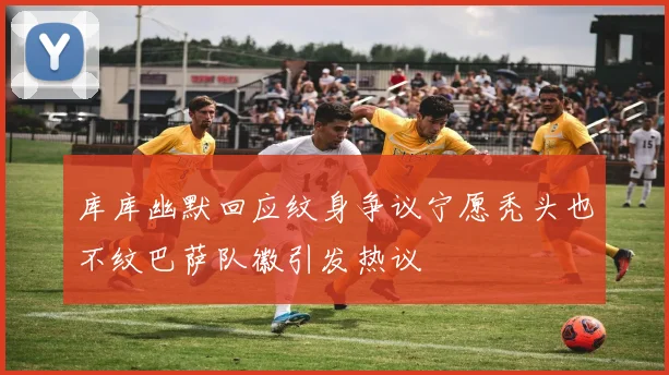 库库幽默回应纹身争议宁愿秃头也不纹巴萨队徽引发热议